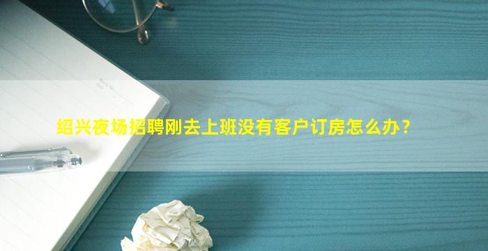 绍兴夜场招聘刚去上班没有客户订房怎么办？